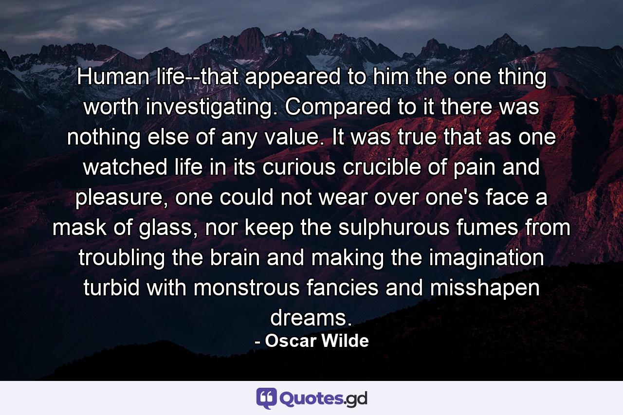 Human life--that appeared to him the one thing worth investigating. Compared to it there was nothing else of any value. It was true that as one watched life in its curious crucible of pain and pleasure, one could not wear over one's face a mask of glass, nor keep the sulphurous fumes from troubling the brain and making the imagination turbid with monstrous fancies and misshapen dreams. - Quote by Oscar Wilde