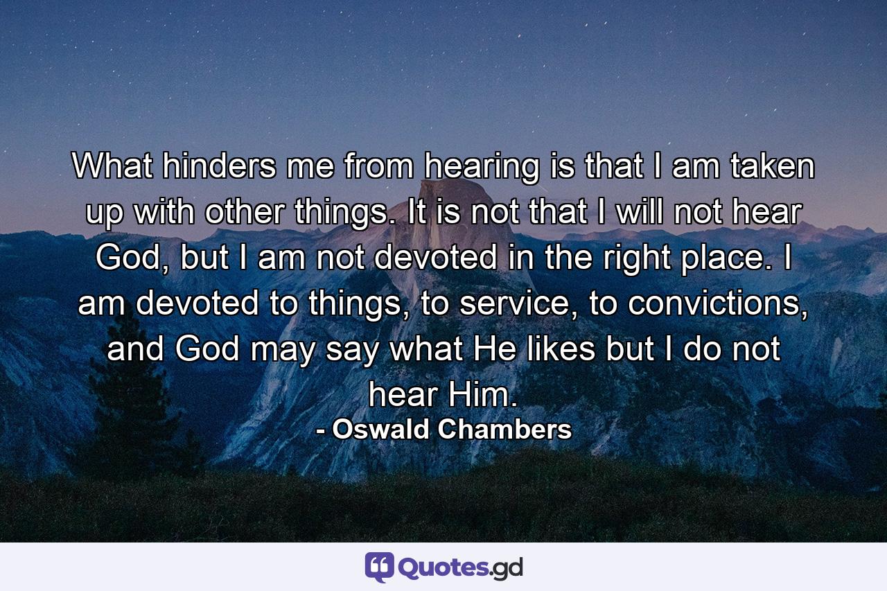 What hinders me from hearing is that I am taken up with other things. It is not that I will not hear God, but I am not devoted in the right place. I am devoted to things, to service, to convictions, and God may say what He likes but I do not hear Him. - Quote by Oswald Chambers