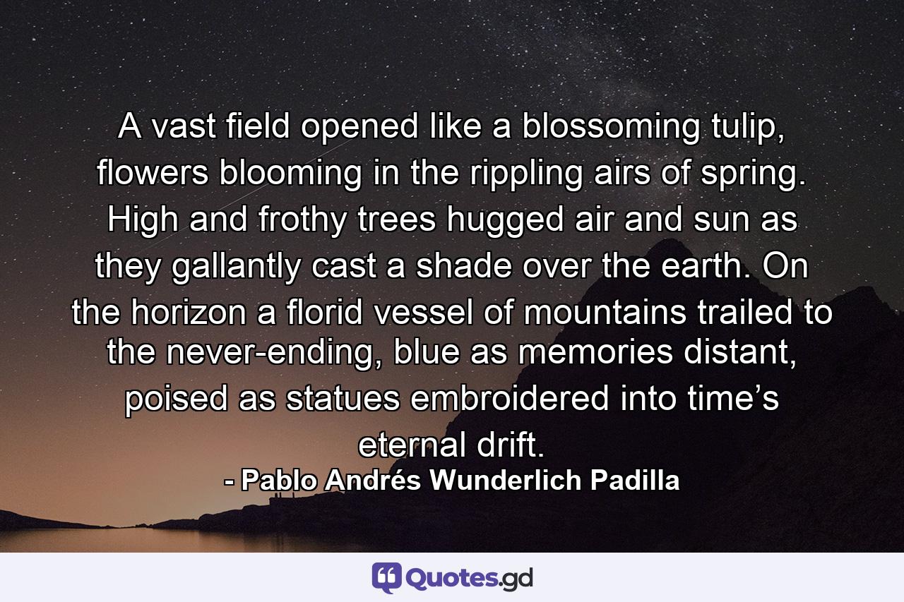 A vast field opened like a blossoming tulip, flowers blooming in the rippling airs of spring. High and frothy trees hugged air and sun as they gallantly cast a shade over the earth. On the horizon a florid vessel of mountains trailed to the never-ending, blue as memories distant, poised as statues embroidered into time’s eternal drift. - Quote by Pablo Andrés Wunderlich Padilla