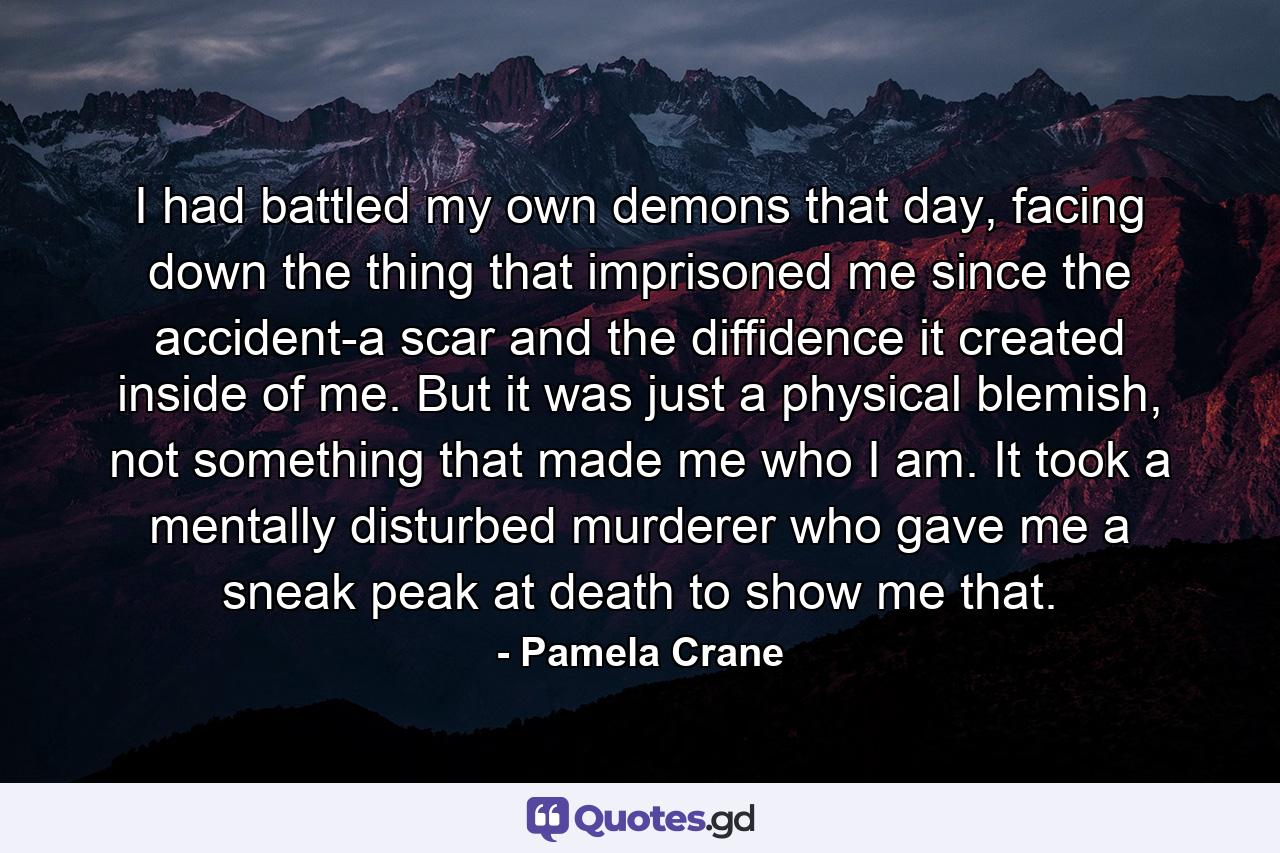 I had battled my own demons that day, facing down the thing that imprisoned me since the accident-a scar and the diffidence it created inside of me. But it was just a physical blemish, not something that made me who I am. It took a mentally disturbed murderer who gave me a sneak peak at death to show me that. - Quote by Pamela Crane