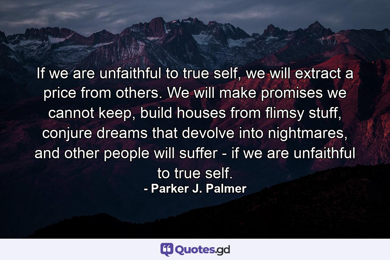 If we are unfaithful to true self, we will extract a price from others. We will make promises we cannot keep, build houses from flimsy stuff, conjure dreams that devolve into nightmares, and other people will suffer - if we are unfaithful to true self. - Quote by Parker J. Palmer