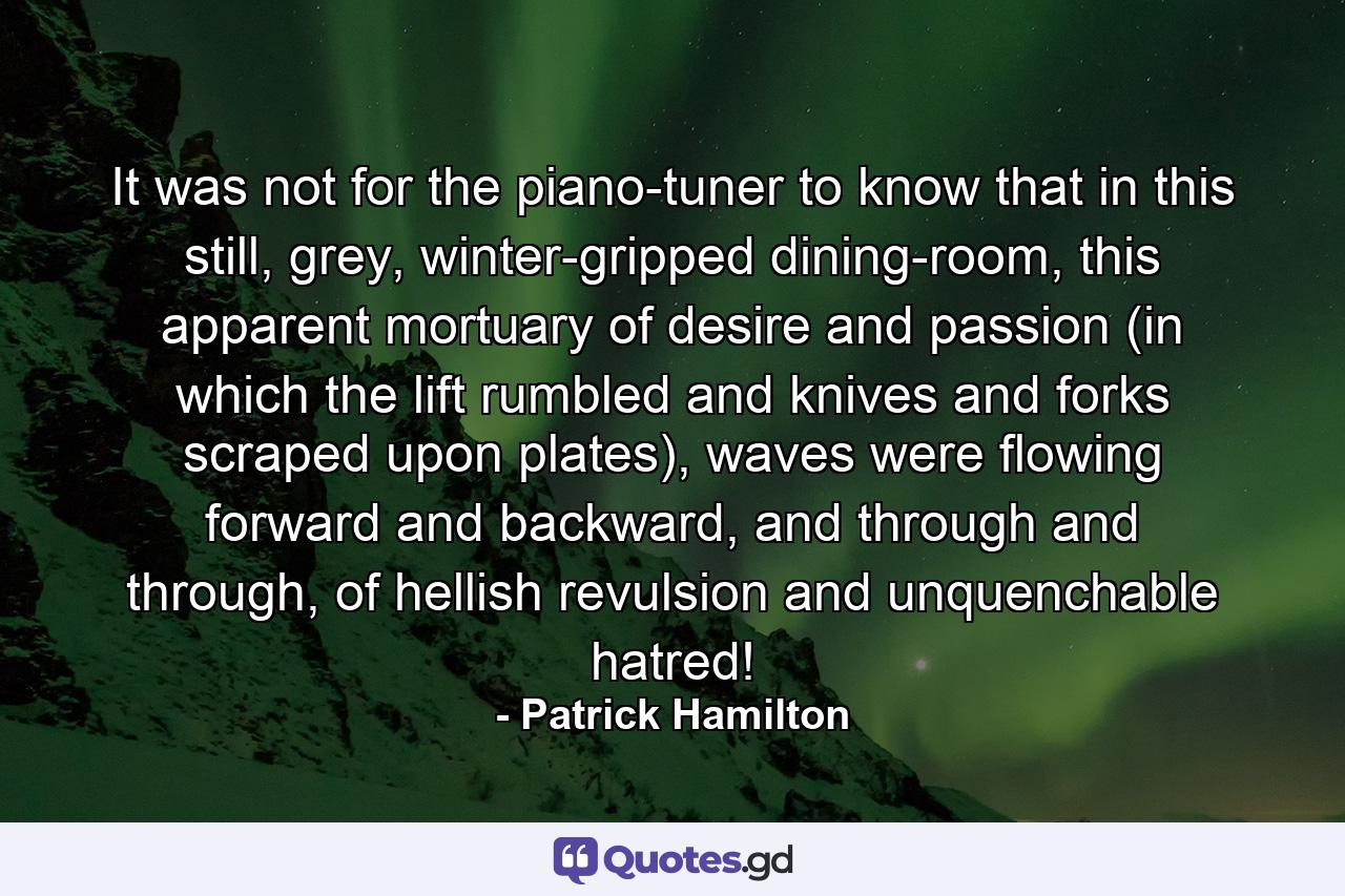 It was not for the piano-tuner to know that in this still, grey, winter-gripped dining-room, this apparent mortuary of desire and passion (in which the lift rumbled and knives and forks scraped upon plates), waves were flowing forward and backward, and through and through, of hellish revulsion and unquenchable hatred! - Quote by Patrick Hamilton