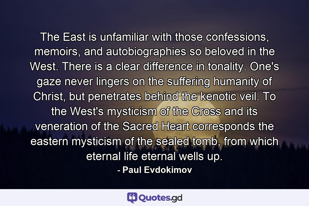 The East is unfamiliar with those confessions, memoirs, and autobiographies so beloved in the West. There is a clear difference in tonality. One's gaze never lingers on the suffering humanity of Christ, but penetrates behind the kenotic veil. To the West's mysticism of the Cross and its veneration of the Sacred Heart corresponds the eastern mysticism of the sealed tomb, from which eternal life eternal wells up. - Quote by Paul Evdokimov