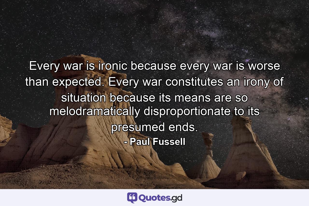 Every war is ironic because every war is worse than expected. Every war constitutes an irony of situation because its means are so melodramatically disproportionate to its presumed ends. - Quote by Paul Fussell