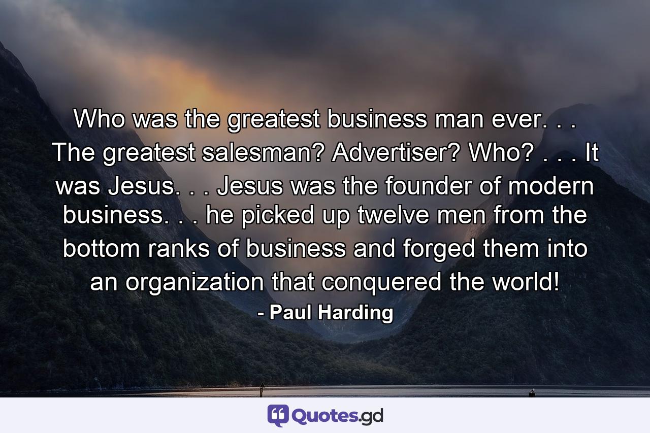 Who was the greatest business man ever. . . The greatest salesman? Advertiser? Who? . . . It was Jesus. . . Jesus was the founder of modern business. . . he picked up twelve men from the bottom ranks of business and forged them into an organization that conquered the world! - Quote by Paul Harding