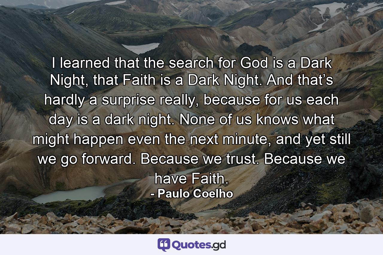 I learned that the search for God is a Dark Night, that Faith is a Dark Night. And that’s hardly a surprise really, because for us each day is a dark night. None of us knows what might happen even the next minute, and yet still we go forward. Because we trust. Because we have Faith. - Quote by Paulo Coelho