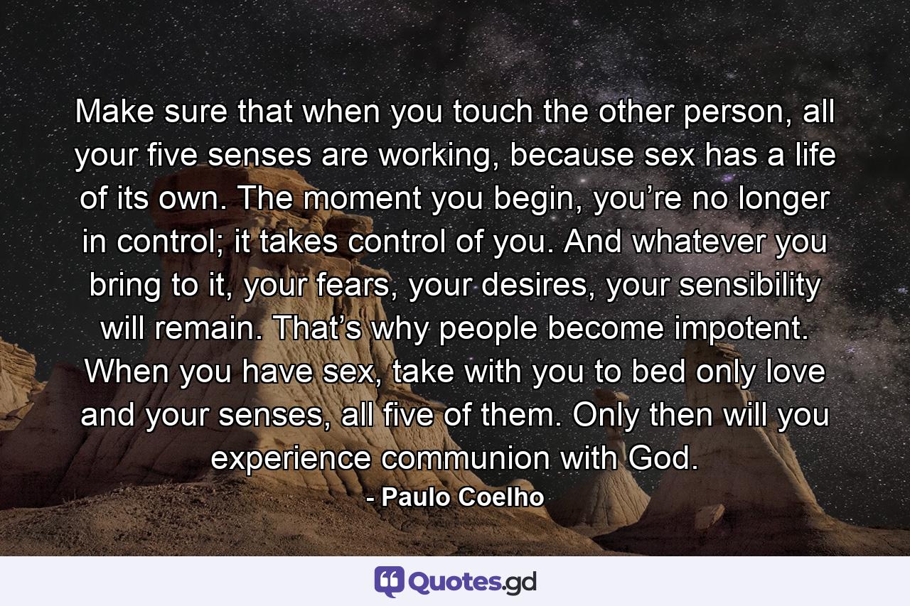 Make sure that when you touch the other person, all your five senses are working, because sex has a life of its own. The moment you begin, you’re no longer in control; it takes control of you. And whatever you bring to it, your fears, your desires, your sensibility will remain. That’s why people become impotent. When you have sex, take with you to bed only love and your senses, all five of them. Only then will you experience communion with God. - Quote by Paulo Coelho