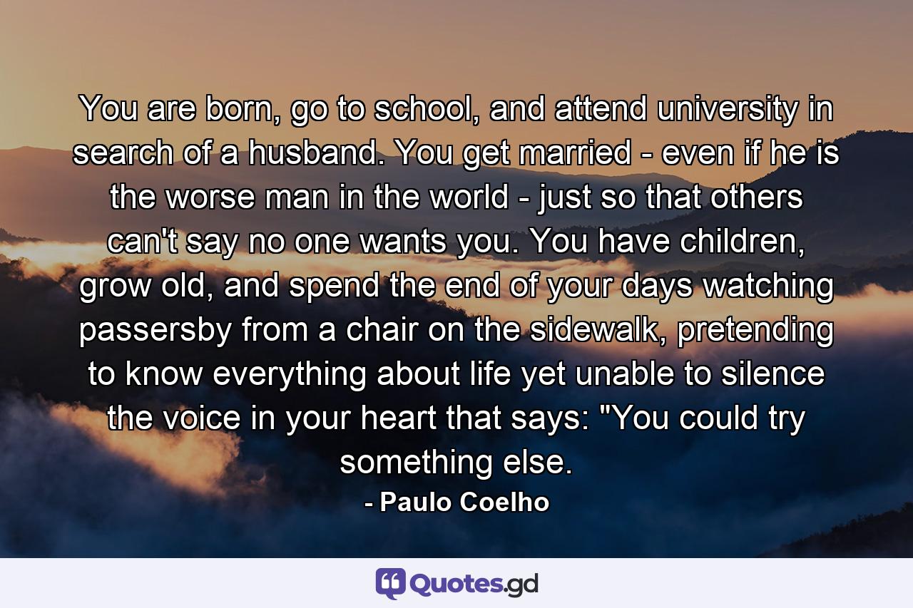 You are born, go to school, and attend university in search of a husband. You get married - even if he is the worse man in the world - just so that others can't say no one wants you. You have children, grow old, and spend the end of your days watching passersby from a chair on the sidewalk, pretending to know everything about life yet unable to silence the voice in your heart that says: 