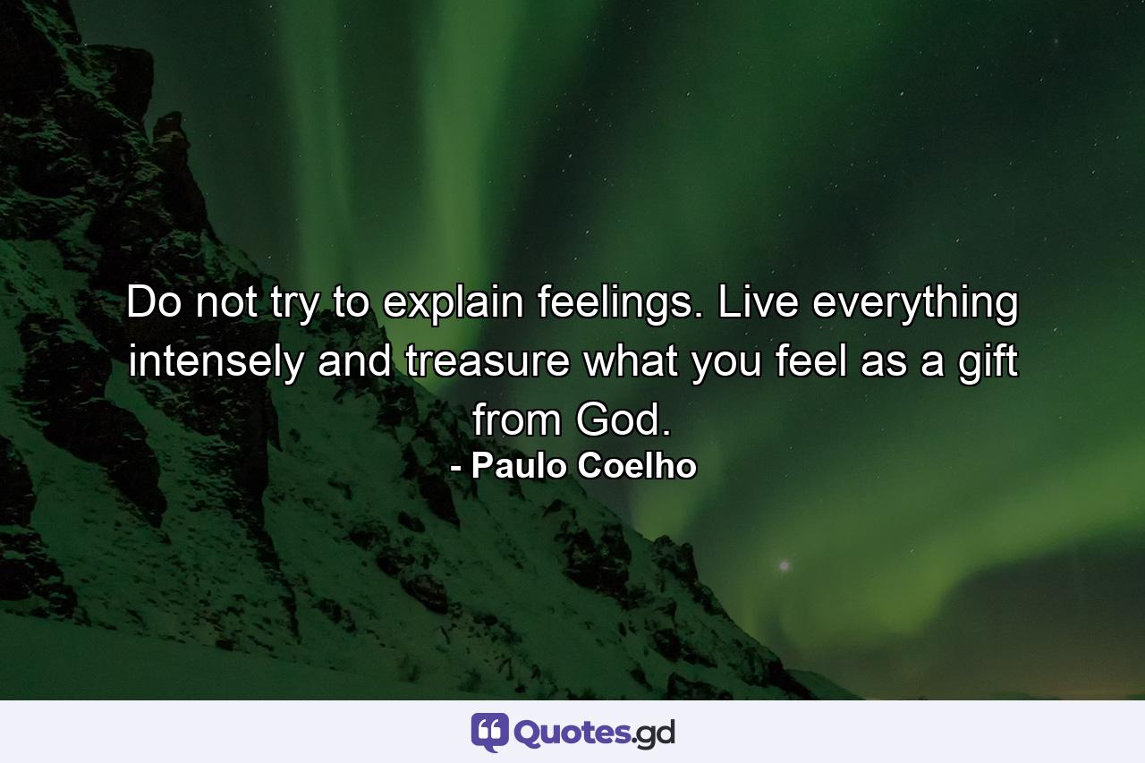 Do not try to explain feelings. Live everything intensely and treasure what you feel as a gift from God. - Quote by Paulo Coelho