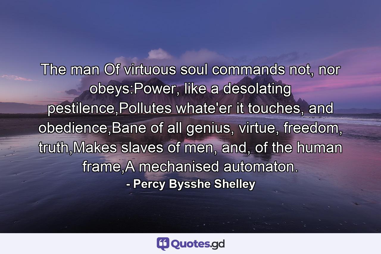 The man Of virtuous soul commands not, nor obeys:Power, like a desolating pestilence,Pollutes whate'er it touches, and obedience,Bane of all genius, virtue, freedom, truth,Makes slaves of men, and, of the human frame,A mechanised automaton. - Quote by Percy Bysshe Shelley