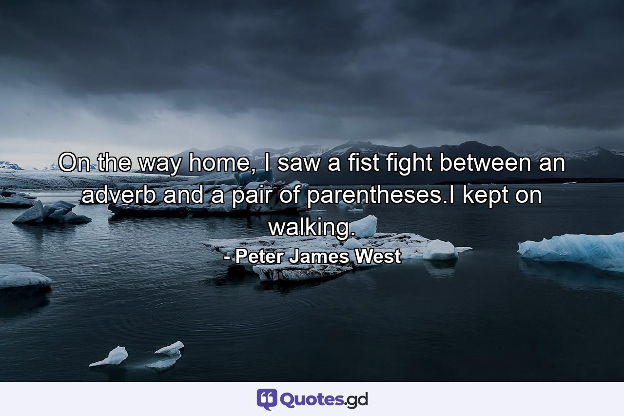 On the way home, I saw a fist fight between an adverb and a pair of parentheses.I kept on walking. - Quote by Peter James West