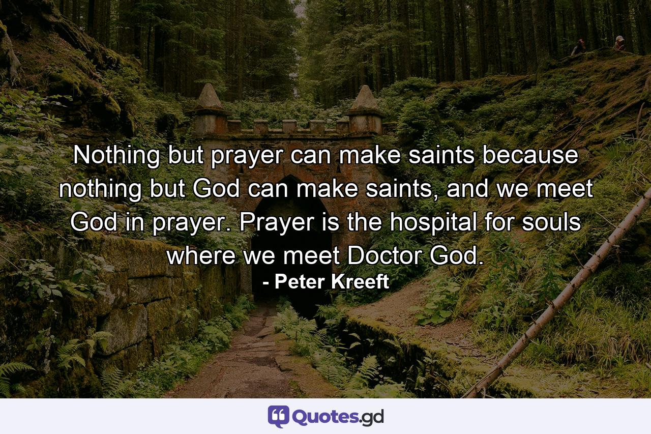 Nothing but prayer can make saints because nothing but God can make saints, and we meet God in prayer. Prayer is the hospital for souls where we meet Doctor God. - Quote by Peter Kreeft