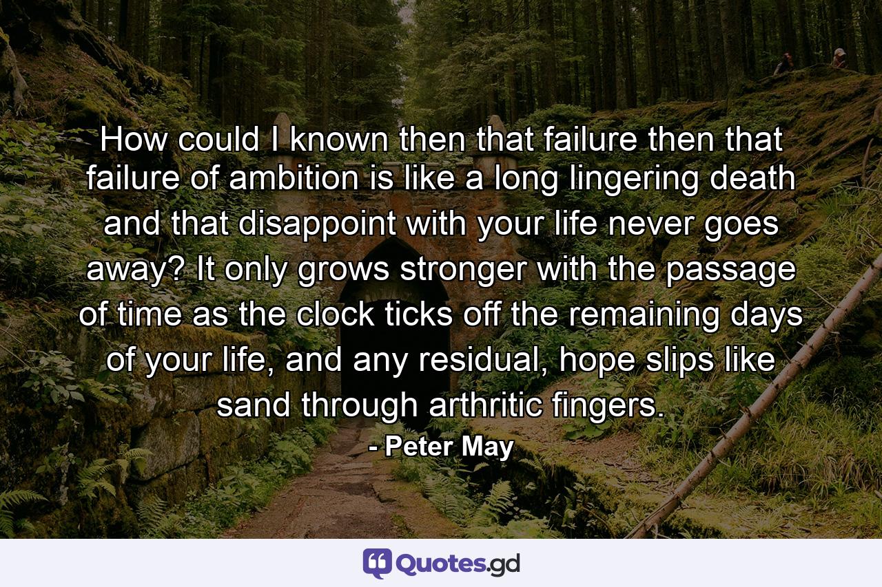 How could I known then that failure then that failure of ambition is like a long lingering death and that disappoint with your life never goes away? It only grows stronger with the passage of time as the clock ticks off the remaining days of your life, and any residual, hope slips like sand through arthritic fingers. - Quote by Peter May