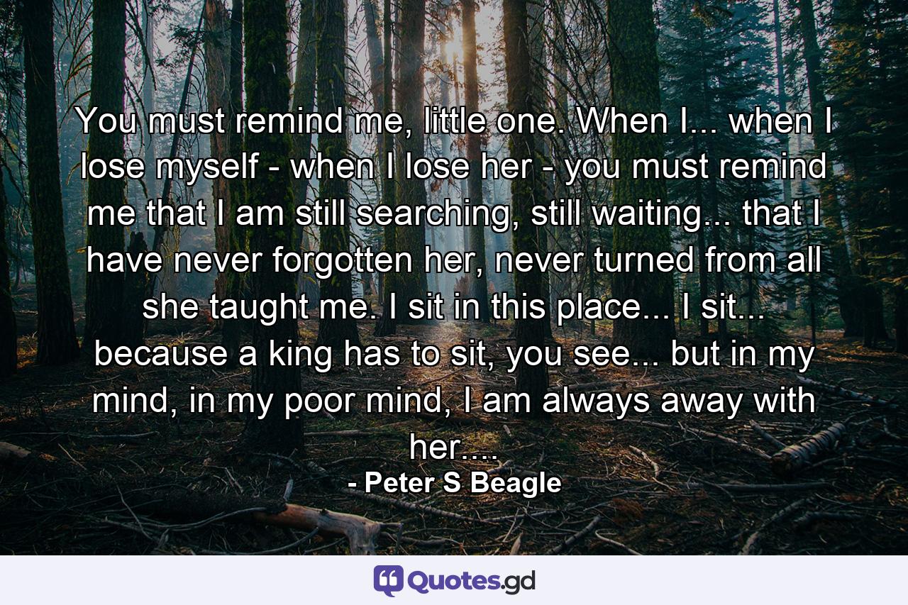You must remind me, little one. When I... when I lose myself - when I lose her - you must remind me that I am still searching, still waiting... that I have never forgotten her, never turned from all she taught me. I sit in this place... I sit... because a king has to sit, you see... but in my mind, in my poor mind, I am always away with her.... - Quote by Peter S Beagle