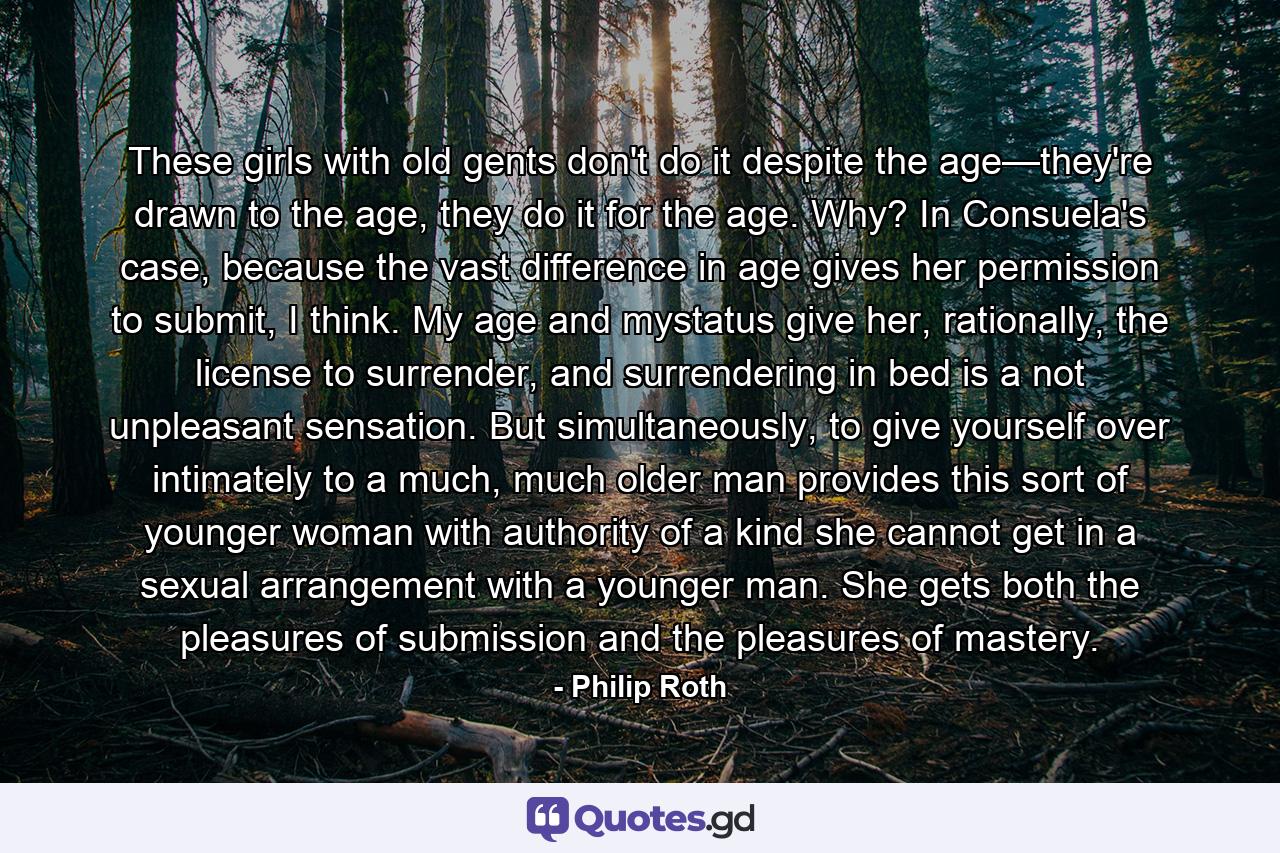 These girls with old gents don't do it despite the age—they're drawn to the age, they do it for the age. Why? In Consuela's case, because the vast difference in age gives her permission to submit, I think. My age and mystatus give her, rationally, the license to surrender, and surrendering in bed is a not unpleasant sensation. But simultaneously, to give yourself over intimately to a much, much older man provides this sort of younger woman with authority of a kind she cannot get in a sexual arrangement with a younger man. She gets both the pleasures of submission and the pleasures of mastery. - Quote by Philip Roth