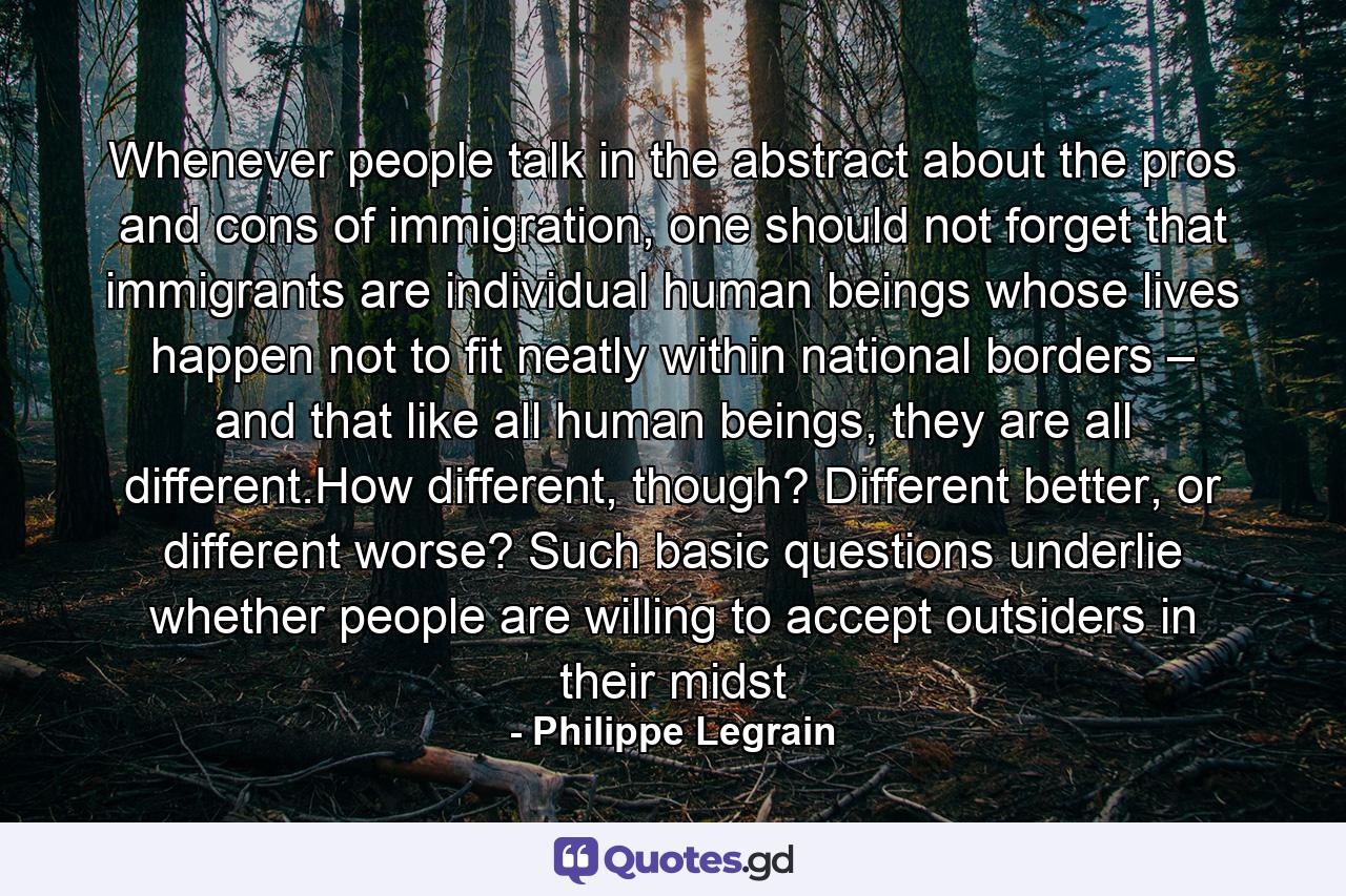 Whenever people talk in the abstract about the pros and cons of immigration, one should not forget that immigrants are individual human beings whose lives happen not to fit neatly within national borders – and that like all human beings, they are all different.How different, though? Different better, or different worse? Such basic questions underlie whether people are willing to accept outsiders in their midst - Quote by Philippe Legrain