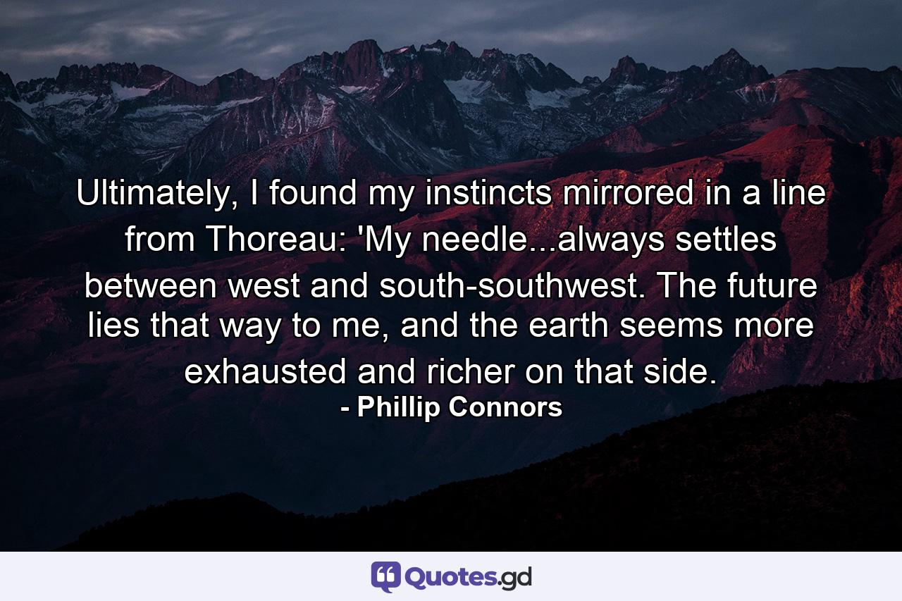 Ultimately, I found my instincts mirrored in a line from Thoreau: 'My needle...always settles between west and south-southwest. The future lies that way to me, and the earth seems more exhausted and richer on that side. - Quote by Phillip Connors