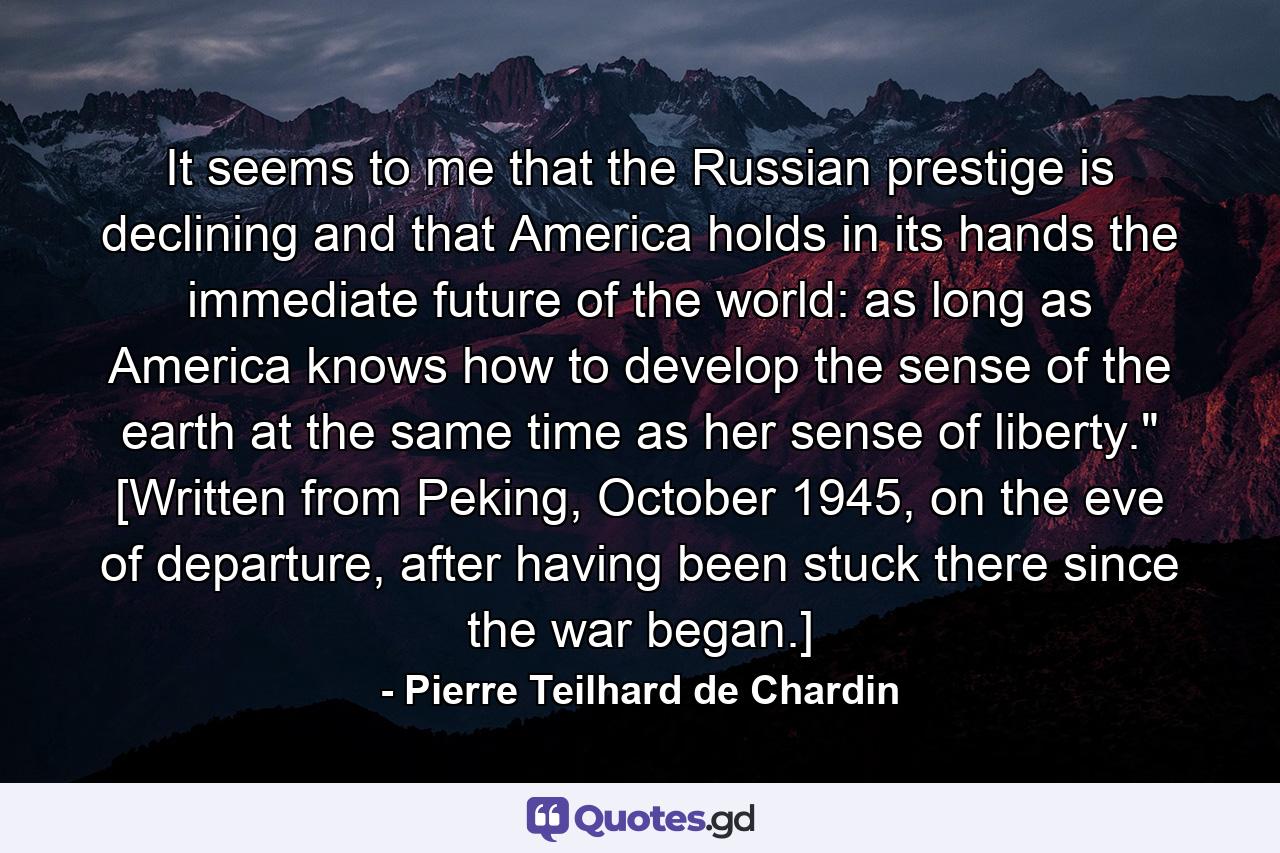 It seems to me that the Russian prestige is declining and that America holds in its hands the immediate future of the world: as long as America knows how to develop the sense of the earth at the same time as her sense of liberty.