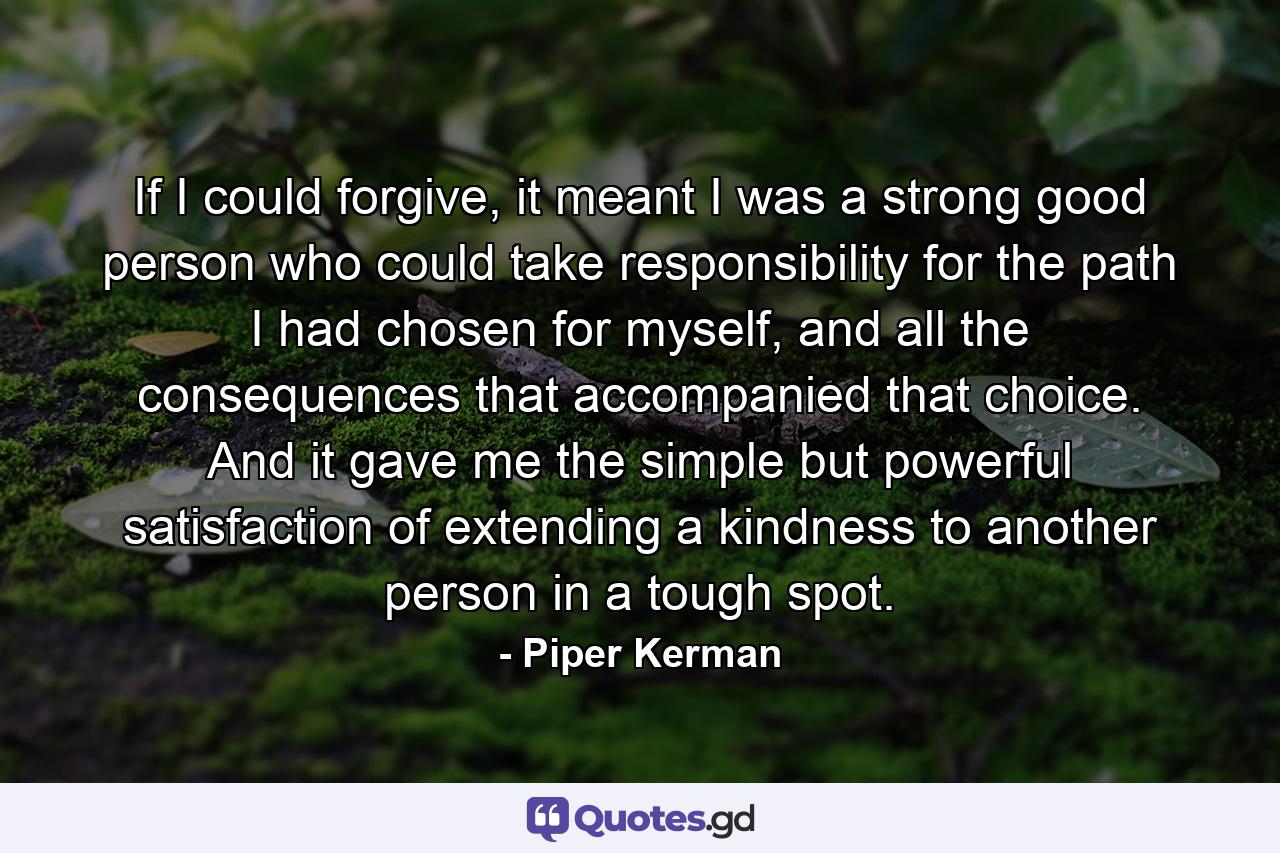 If I could forgive, it meant I was a strong good person who could take responsibility for the path I had chosen for myself, and all the consequences that accompanied that choice. And it gave me the simple but powerful satisfaction of extending a kindness to another person in a tough spot. - Quote by Piper Kerman