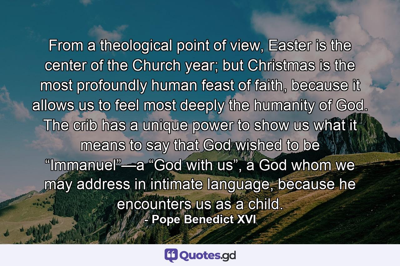 From a theological point of view, Easter is the center of the Church year; but Christmas is the most profoundly human feast of faith, because it allows us to feel most deeply the humanity of God. The crib has a unique power to show us what it means to say that God wished to be “Immanuel”—a “God with us”, a God whom we may address in intimate language, because he encounters us as a child. - Quote by Pope Benedict XVI