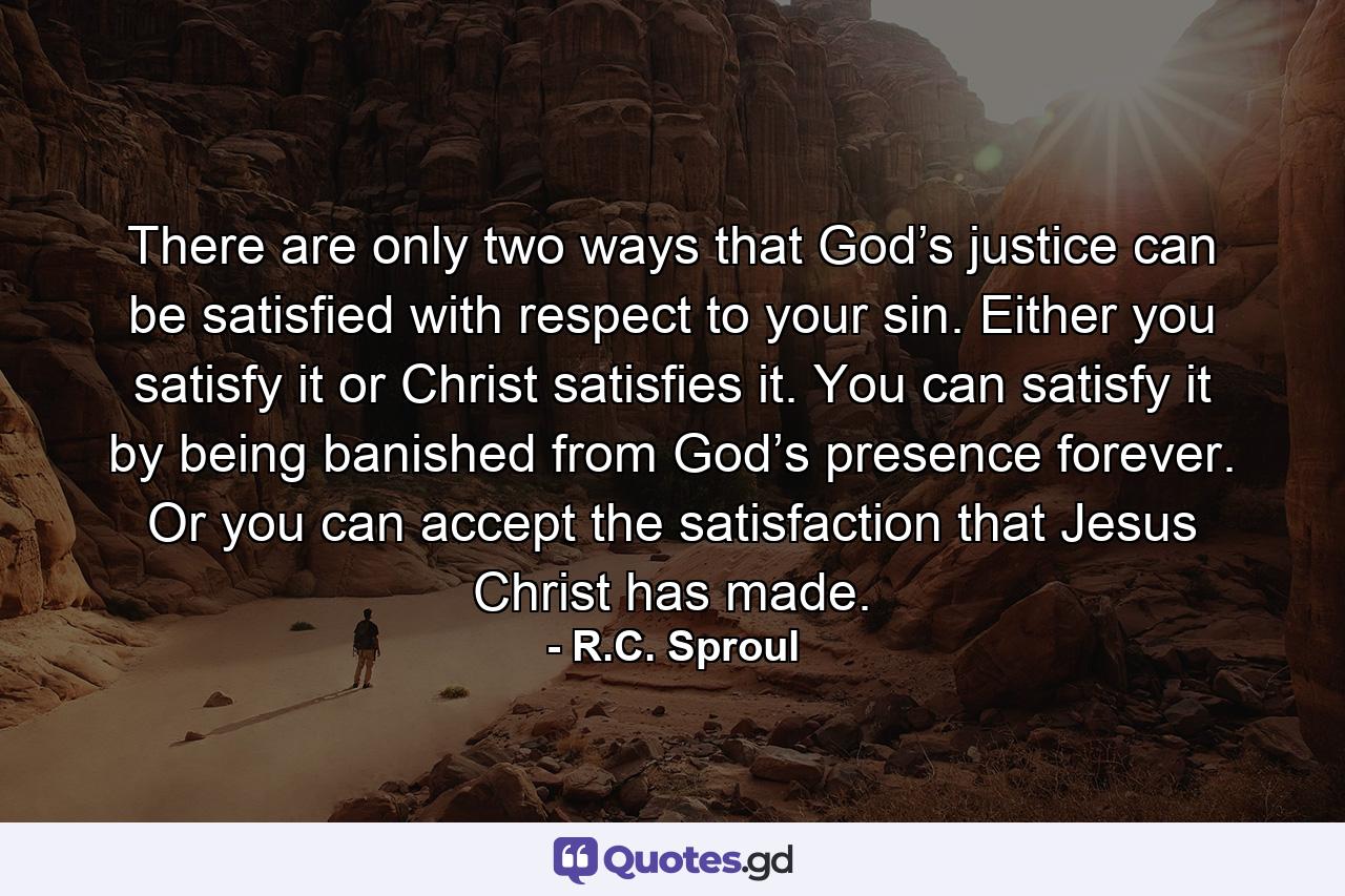 There are only two ways that God’s justice can be satisfied with respect to your sin. Either you satisfy it or Christ satisfies it. You can satisfy it by being banished from God’s presence forever. Or you can accept the satisfaction that Jesus Christ has made. - Quote by R.C. Sproul