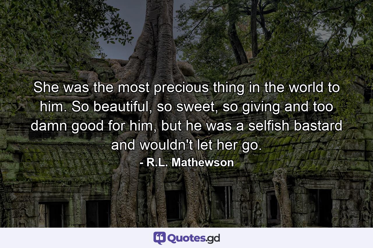 She was the most precious thing in the world to him. So beautiful, so sweet, so giving and too damn good for him, but he was a selfish bastard and wouldn't let her go. - Quote by R.L. Mathewson