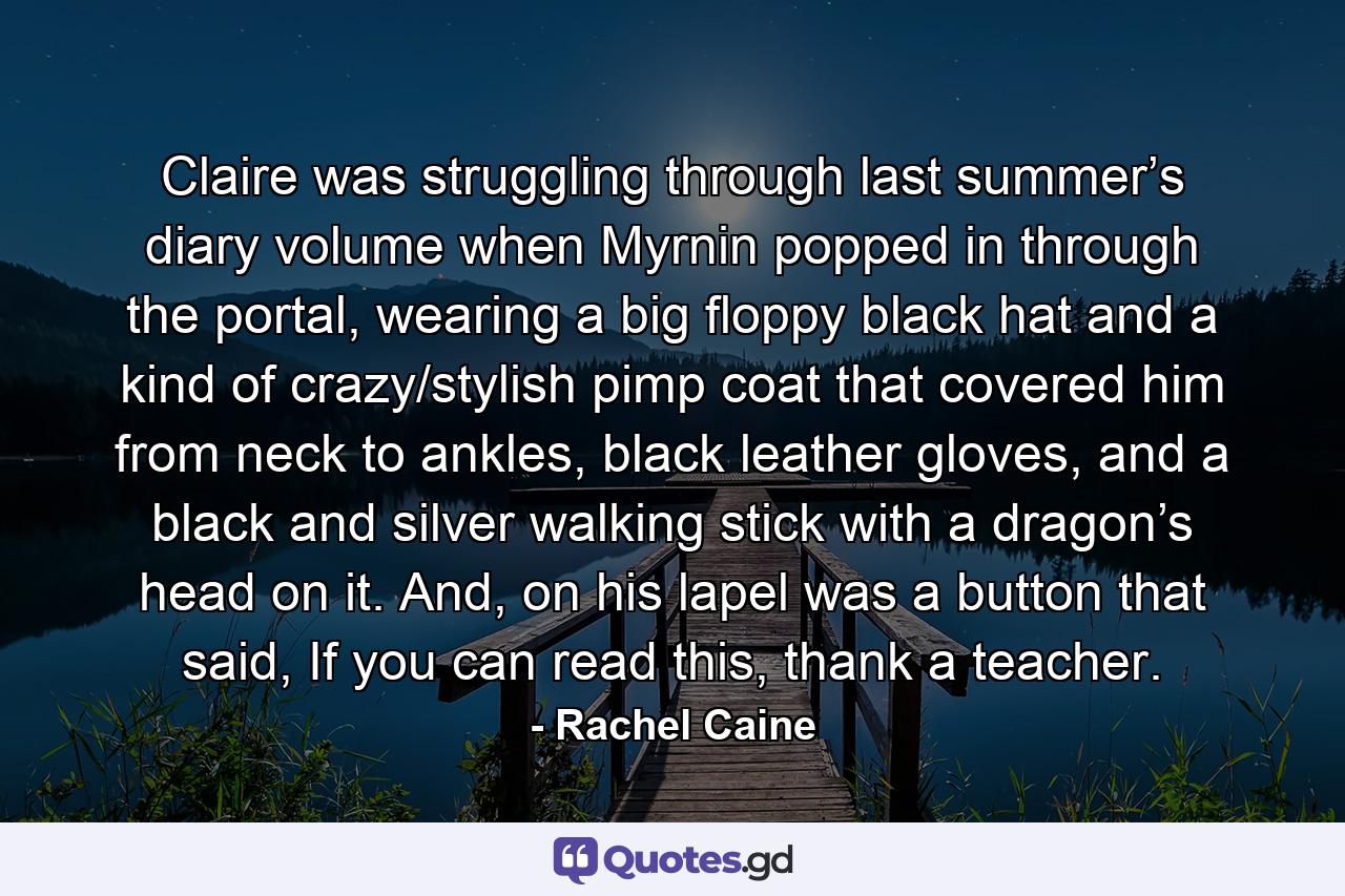 Claire was struggling through last summer’s diary volume when Myrnin popped in through the portal, wearing a big floppy black hat and a kind of crazy/stylish pimp coat that covered him from neck to ankles, black leather gloves, and a black and silver walking stick with a dragon’s head on it. And, on his lapel was a button that said, If you can read this, thank a teacher. - Quote by Rachel Caine