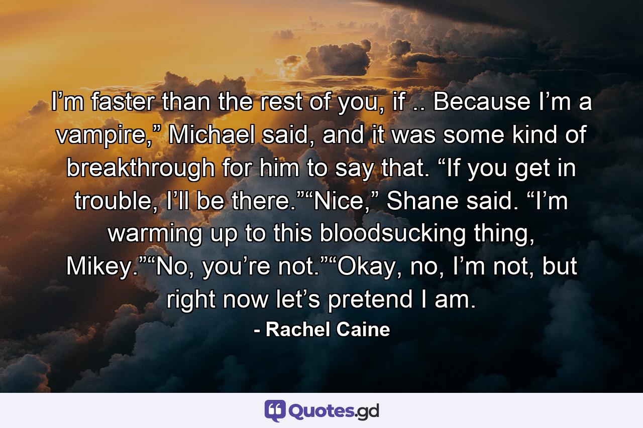 I’m faster than the rest of you, if .. Because I’m a vampire,” Michael said, and it was some kind of breakthrough for him to say that. “If you get in trouble, I’ll be there.”“Nice,” Shane said. “I’m warming up to this bloodsucking thing, Mikey.”“No, you’re not.”“Okay, no, I’m not, but right now let’s pretend I am. - Quote by Rachel Caine