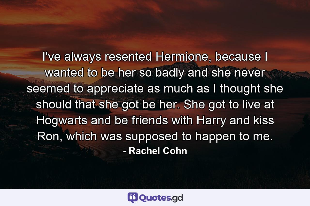 I've always resented Hermione, because I wanted to be her so badly and she never seemed to appreciate as much as I thought she should that she got be her. She got to live at Hogwarts and be friends with Harry and kiss Ron, which was supposed to happen to me. - Quote by Rachel Cohn