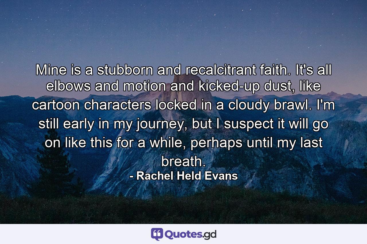 Mine is a stubborn and recalcitrant faith. It's all elbows and motion and kicked-up dust, like cartoon characters locked in a cloudy brawl. I'm still early in my journey, but I suspect it will go on like this for a while, perhaps until my last breath. - Quote by Rachel Held Evans