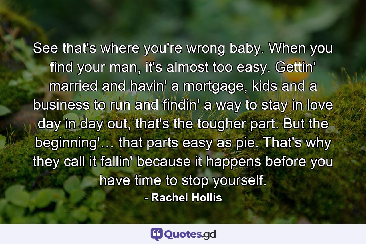 See that's where you're wrong baby. When you find your man, it's almost too easy. Gettin' married and havin' a mortgage, kids and a business to run and findin' a way to stay in love day in day out, that's the tougher part. But the beginning'… that parts easy as pie. That's why they call it fallin' because it happens before you have time to stop yourself. - Quote by Rachel Hollis