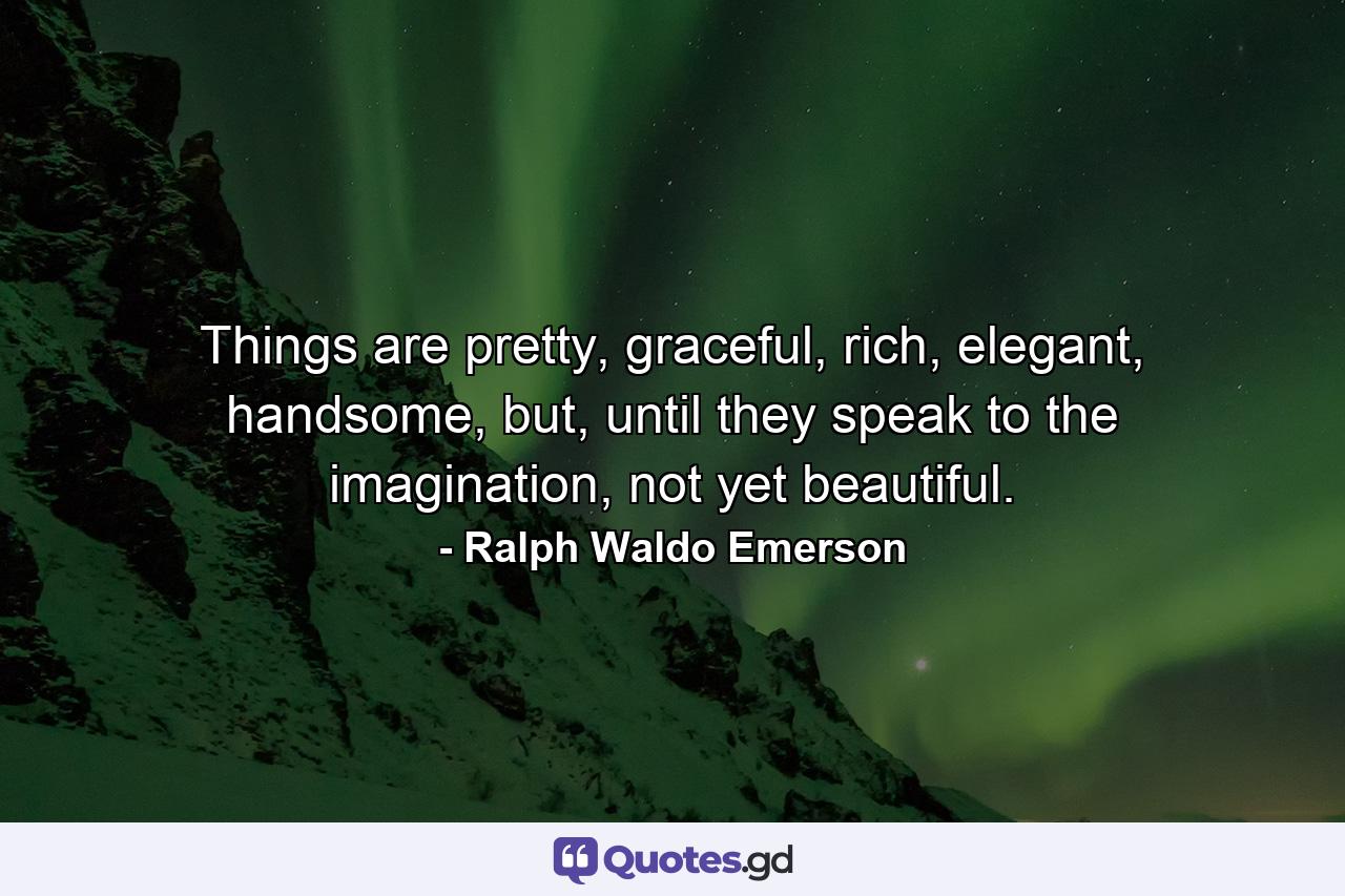 Things are pretty, graceful, rich, elegant, handsome, but, until they speak to the imagination, not yet beautiful. - Quote by Ralph Waldo Emerson