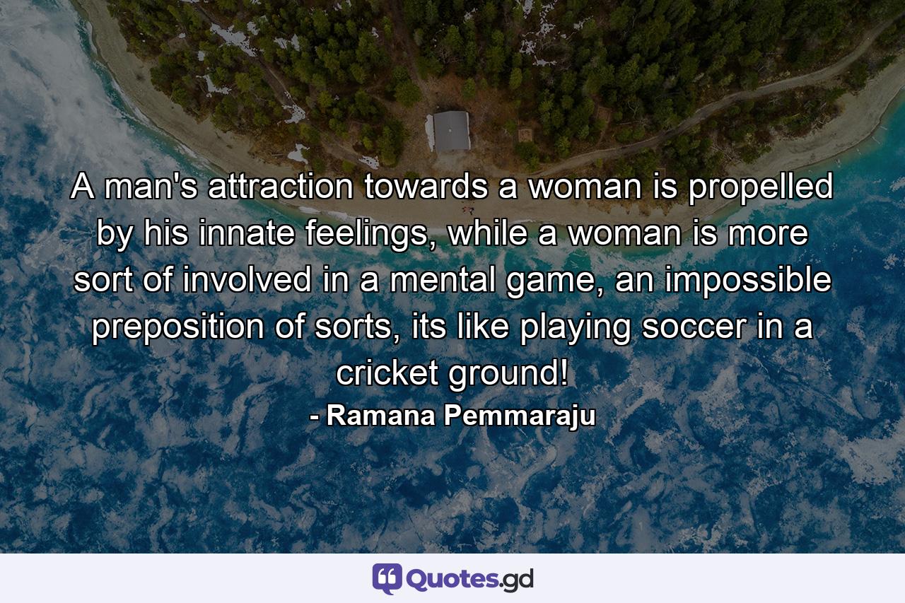 A man's attraction towards a woman is propelled by his innate feelings, while a woman is more sort of involved in a mental game, an impossible preposition of sorts, its like playing soccer in a cricket ground! - Quote by Ramana Pemmaraju