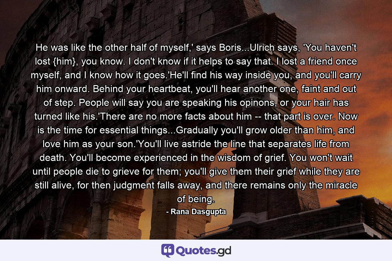 He was like the other half of myself,' says Boris...Ulrich says, 'You haven't lost {him}, you know. I don't know if it helps to say that. I lost a friend once myself, and I know how it goes.'He'll find his way inside you, and you'll carry him onward. Behind your heartbeat, you'll hear another one, faint and out of step. People will say you are speaking his opinons, or your hair has turned like his.'There are no more facts about him -- that part is over. Now is the time for essential things...Gradually you'll grow older than him, and love him as your son.'You'll live astride the line that separates life from death. You'll become experienced in the wisdom of grief. You won't wait until people die to grieve for them; you'll give them their grief while they are still alive, for then judgment falls away, and there remains only the miracle of being. - Quote by Rana Dasgupta