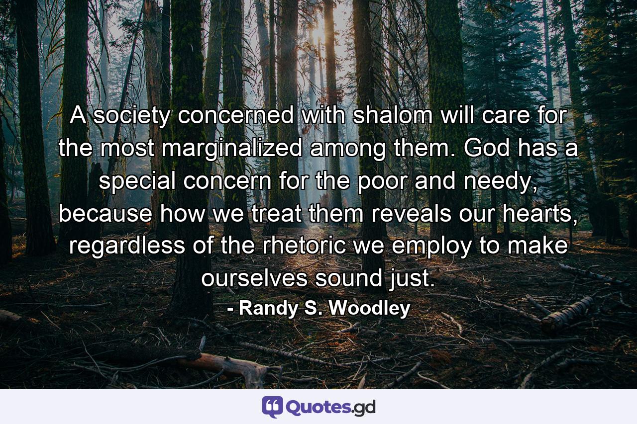 A society concerned with shalom will care for the most marginalized among them. God has a special concern for the poor and needy, because how we treat them reveals our hearts, regardless of the rhetoric we employ to make ourselves sound just. - Quote by Randy S. Woodley