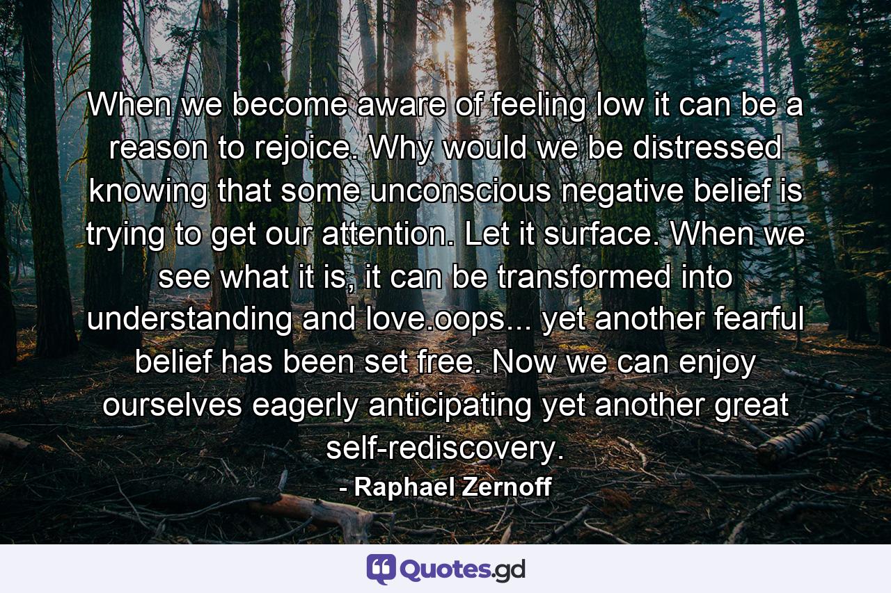 When we become aware of feeling low it can be a reason to rejoice. Why would we be distressed knowing that some unconscious negative belief is trying to get our attention. Let it surface. When we see what it is, it can be transformed into understanding and love.oops... yet another fearful belief has been set free. Now we can enjoy ourselves eagerly anticipating yet another great self-rediscovery. - Quote by Raphael Zernoff