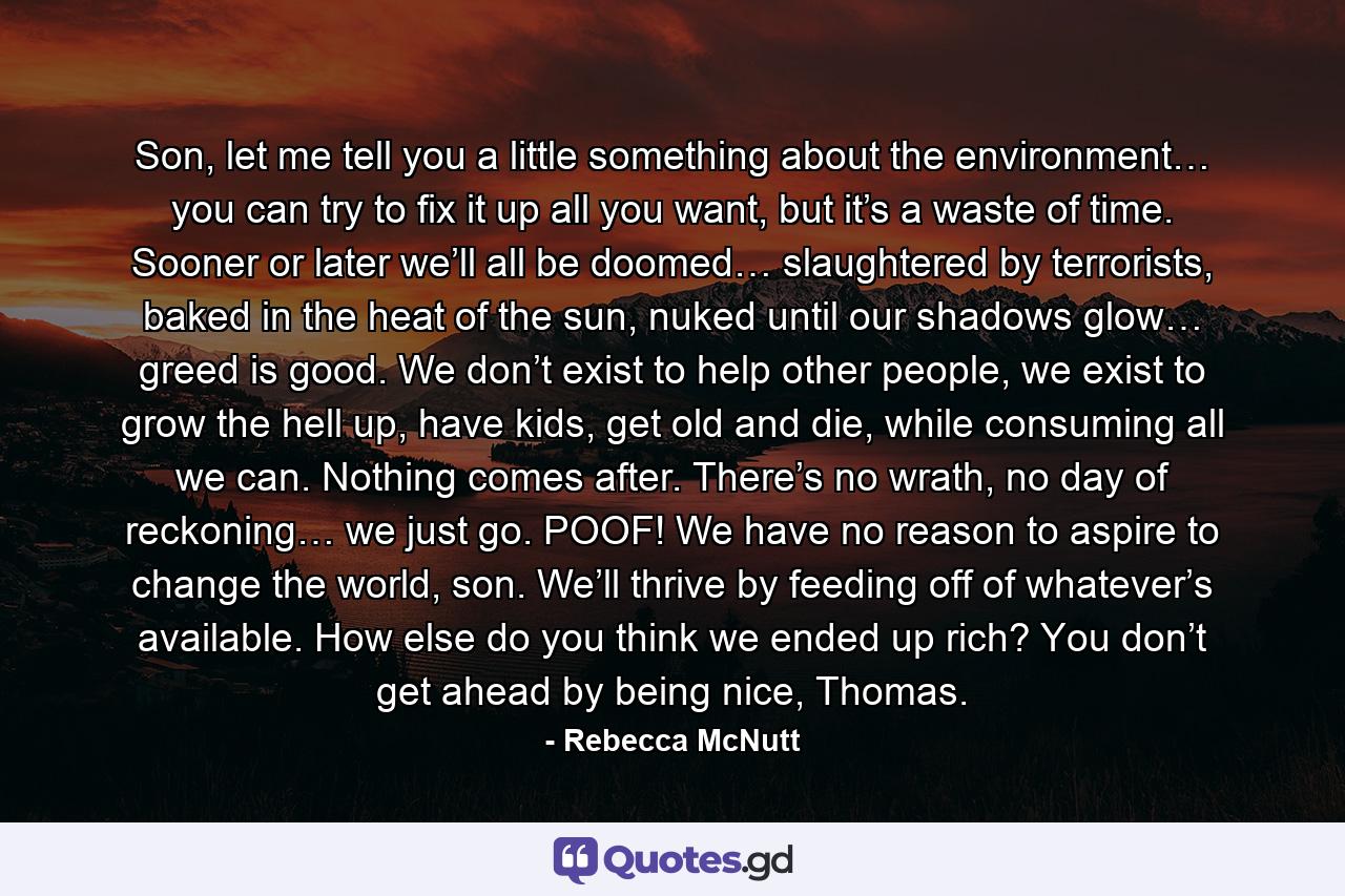 Son, let me tell you a little something about the environment… you can try to fix it up all you want, but it’s a waste of time. Sooner or later we’ll all be doomed… slaughtered by terrorists, baked in the heat of the sun, nuked until our shadows glow… greed is good. We don’t exist to help other people, we exist to grow the hell up, have kids, get old and die, while consuming all we can. Nothing comes after. There’s no wrath, no day of reckoning… we just go. POOF! We have no reason to aspire to change the world, son. We’ll thrive by feeding off of whatever’s available. How else do you think we ended up rich? You don’t get ahead by being nice, Thomas. - Quote by Rebecca McNutt