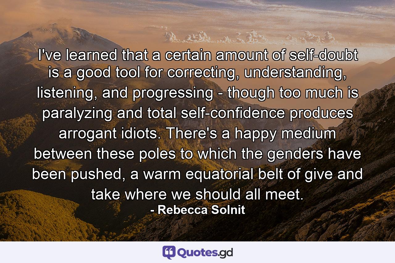 I've learned that a certain amount of self-doubt is a good tool for correcting, understanding, listening, and progressing - though too much is paralyzing and total self-confidence produces arrogant idiots. There's a happy medium between these poles to which the genders have been pushed, a warm equatorial belt of give and take where we should all meet. - Quote by Rebecca Solnit