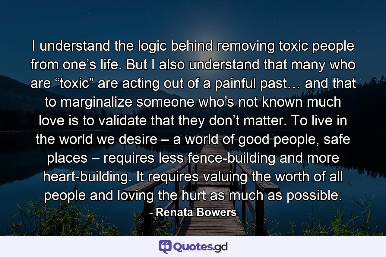 I understand the logic behind removing toxic people from one’s life. But I also understand that many who are “toxic” are acting out of a painful past… and that to marginalize someone who’s not known much love is to validate that they don’t matter. To live in the world we desire – a world of good people, safe places – requires less fence-building and more heart-building. It requires valuing the worth of all people and loving the hurt as much as possible. - Quote by Renata Bowers