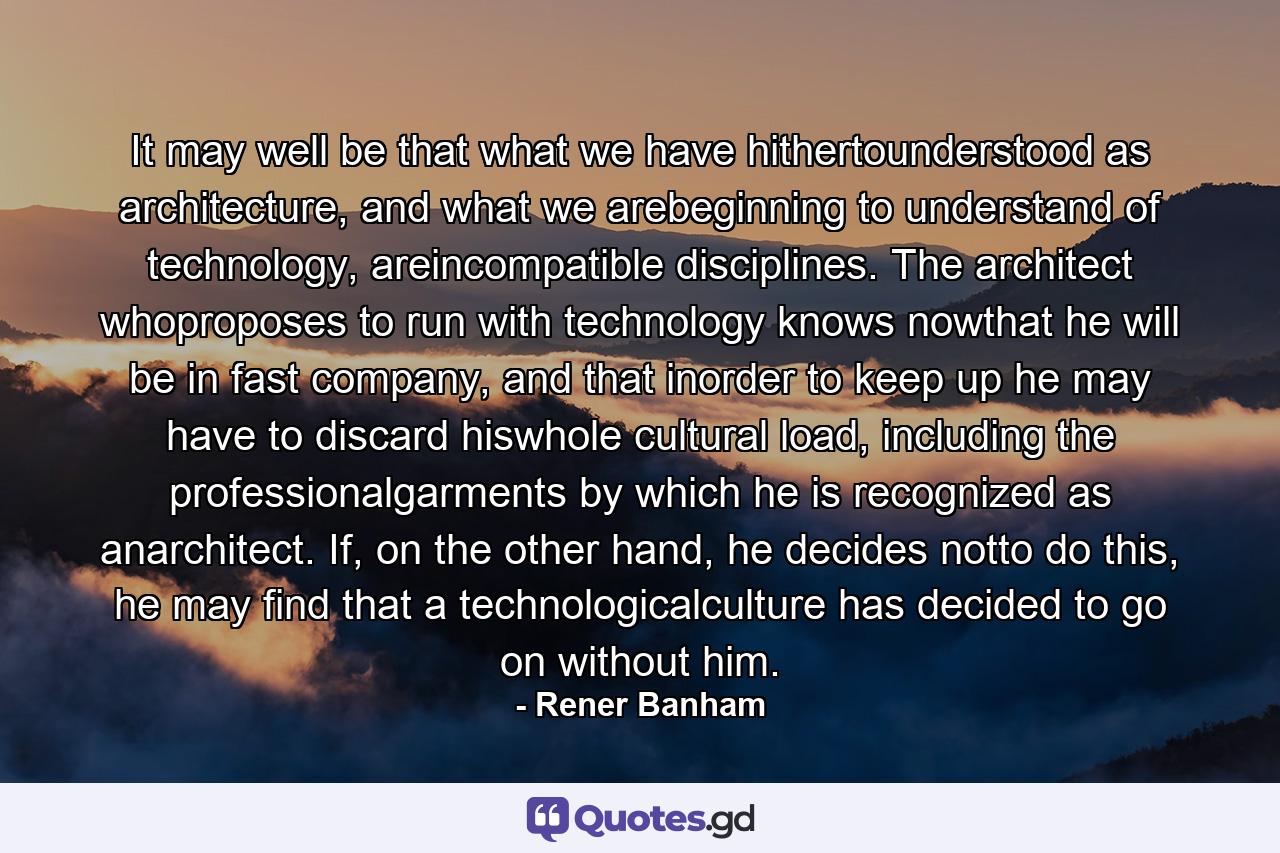 It may well be that what we have hithertounderstood as architecture, and what we arebeginning to understand of technology, areincompatible disciplines. The architect whoproposes to run with technology knows nowthat he will be in fast company, and that inorder to keep up he may have to discard hiswhole cultural load, including the professionalgarments by which he is recognized as anarchitect. If, on the other hand, he decides notto do this, he may find that a technologicalculture has decided to go on without him. - Quote by Rener Banham