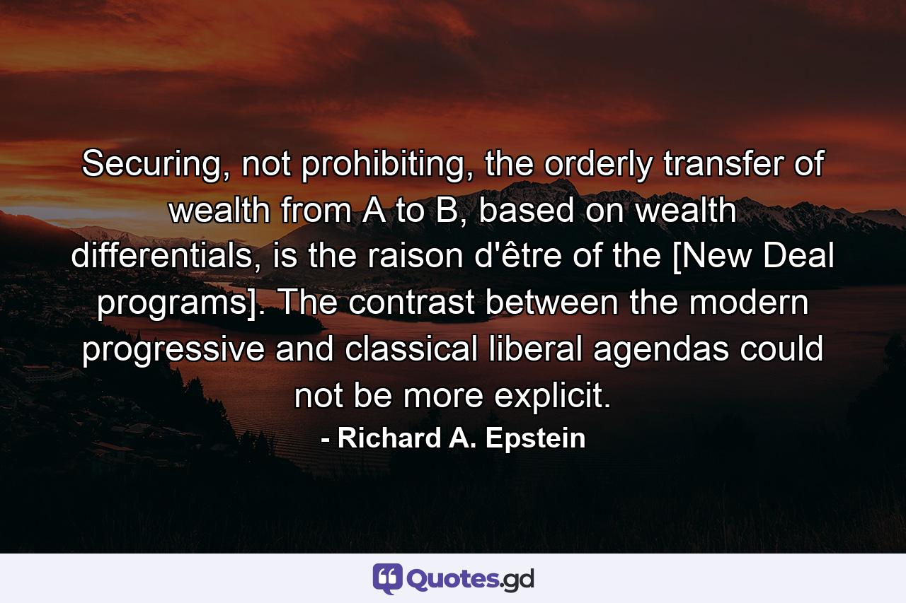 Securing, not prohibiting, the orderly transfer of wealth from A to B, based on wealth differentials, is the raison d'être of the [New Deal programs]. The contrast between the modern progressive and classical liberal agendas could not be more explicit. - Quote by Richard A. Epstein