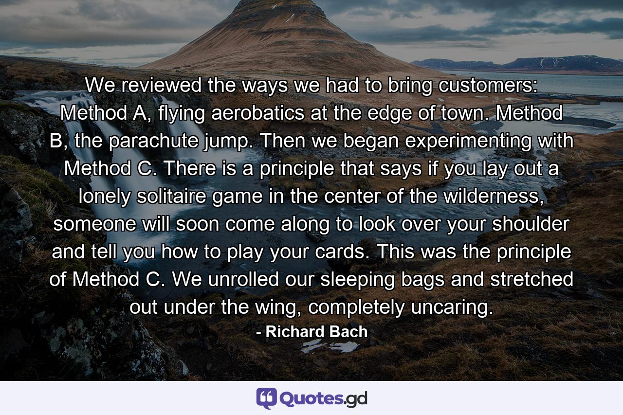 We reviewed the ways we had to bring customers: Method A, flying aerobatics at the edge of town. Method B, the parachute jump. Then we began experimenting with Method C. There is a principle that says if you lay out a lonely solitaire game in the center of the wilderness, someone will soon come along to look over your shoulder and tell you how to play your cards. This was the principle of Method C. We unrolled our sleeping bags and stretched out under the wing, completely uncaring. - Quote by Richard Bach