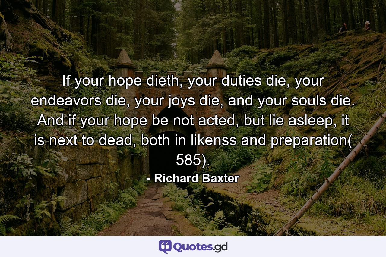 If your hope dieth, your duties die, your endeavors die, your joys die, and your souls die. And if your hope be not acted, but lie asleep, it is next to dead, both in likenss and preparation( 585). - Quote by Richard Baxter