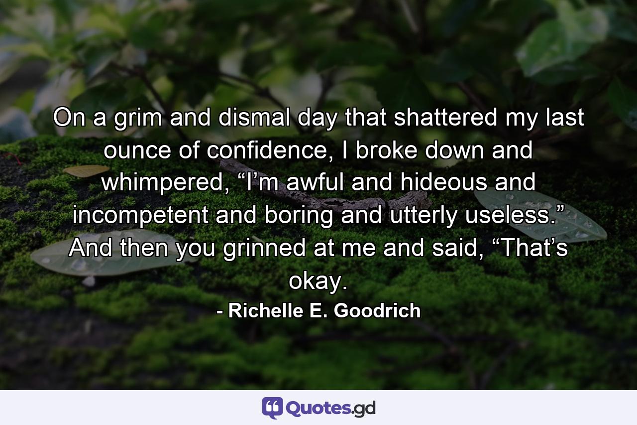 On a grim and dismal day that shattered my last ounce of confidence, I broke down and whimpered, “I’m awful and hideous and incompetent and boring and utterly useless.” And then you grinned at me and said, “That’s okay. - Quote by Richelle E. Goodrich