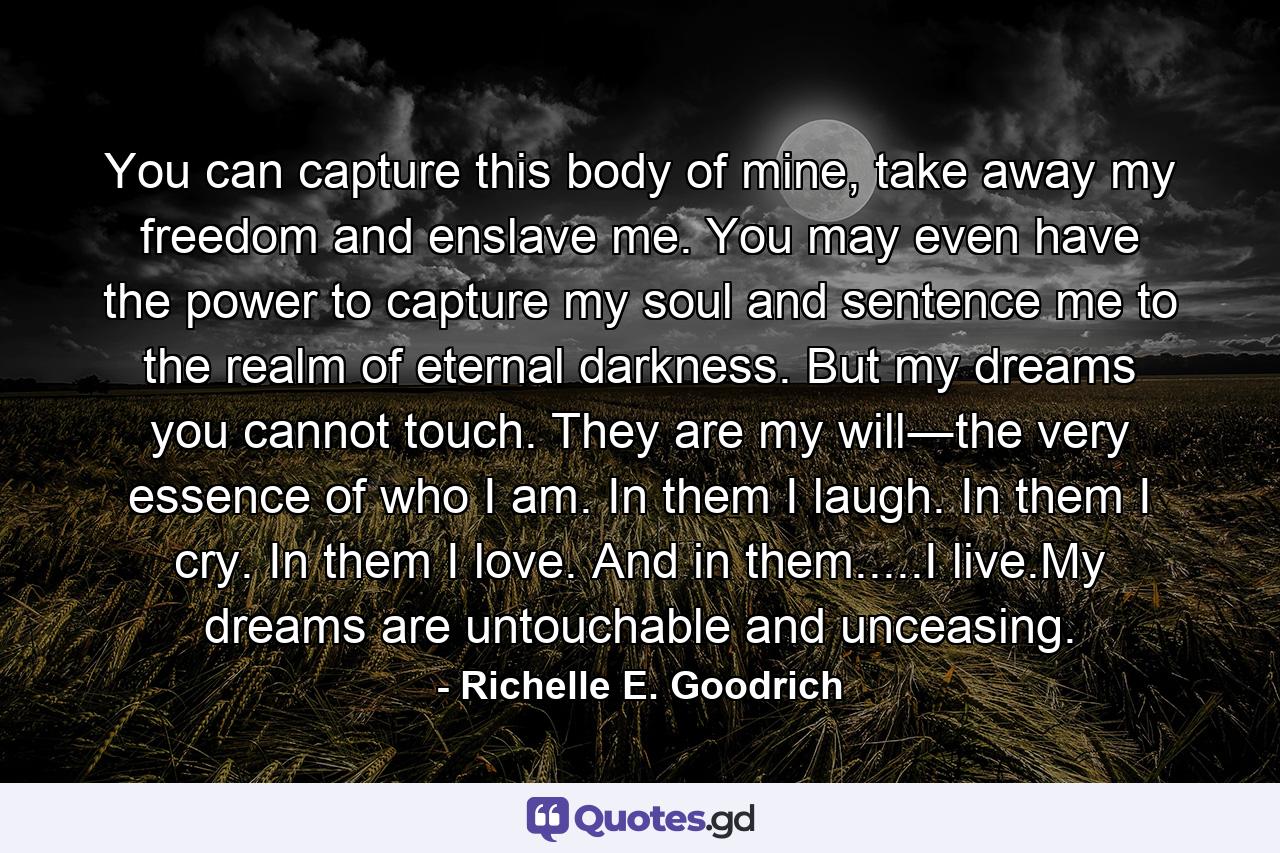 You can capture this body of mine, take away my freedom and enslave me. You may even have the power to capture my soul and sentence me to the realm of eternal darkness. But my dreams you cannot touch. They are my will―the very essence of who I am. In them I laugh. In them I cry. In them I love. And in them.....I live.My dreams are untouchable and unceasing. - Quote by Richelle E. Goodrich