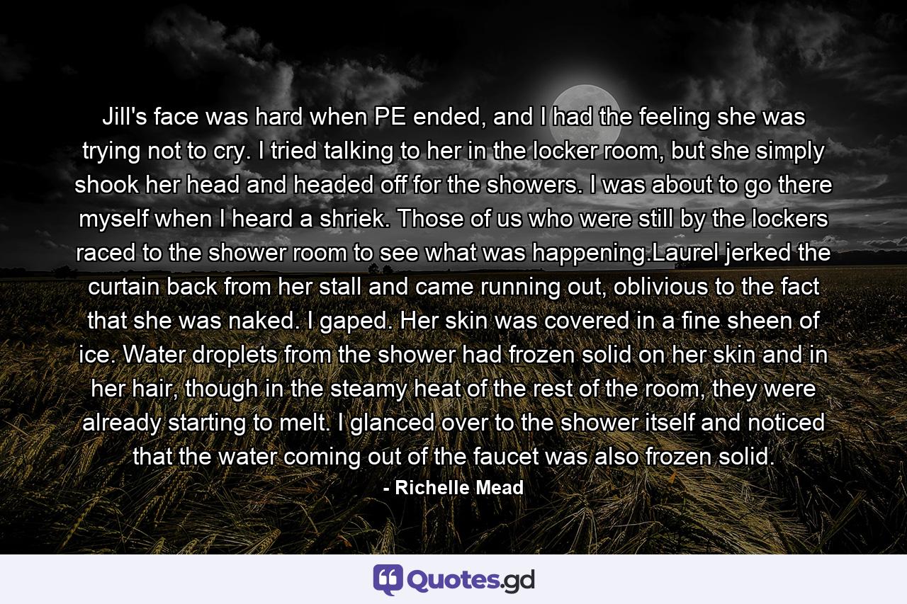 Jill's face was hard when PE ended, and I had the feeling she was trying not to cry. I tried talking to her in the locker room, but she simply shook her head and headed off for the showers. I was about to go there myself when I heard a shriek. Those of us who were still by the lockers raced to the shower room to see what was happening.Laurel jerked the curtain back from her stall and came running out, oblivious to the fact that she was naked. I gaped. Her skin was covered in a fine sheen of ice. Water droplets from the shower had frozen solid on her skin and in her hair, though in the steamy heat of the rest of the room, they were already starting to melt. I glanced over to the shower itself and noticed that the water coming out of the faucet was also frozen solid. - Quote by Richelle Mead