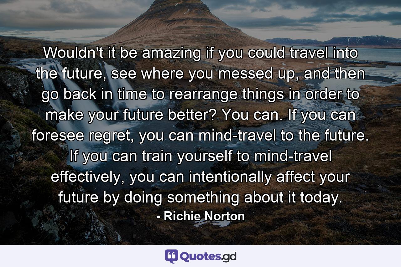 Wouldn't it be amazing if you could travel into the future, see where you messed up, and then go back in time to rearrange things in order to make your future better? You can. If you can foresee regret, you can mind-travel to the future. If you can train yourself to mind-travel effectively, you can intentionally affect your future by doing something about it today. - Quote by Richie Norton