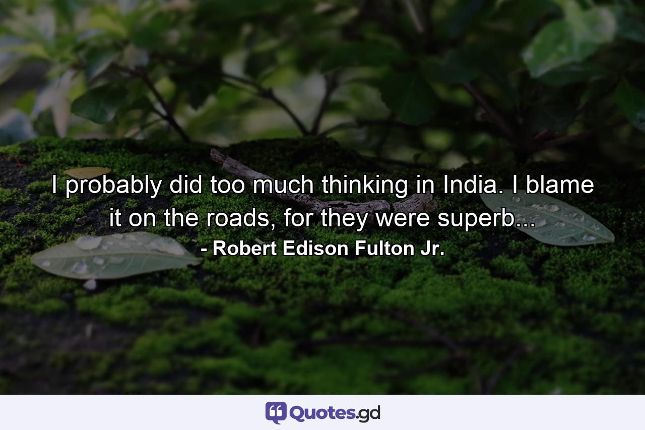 I probably did too much thinking in India. I blame it on the roads, for they were superb... - Quote by Robert Edison Fulton Jr.