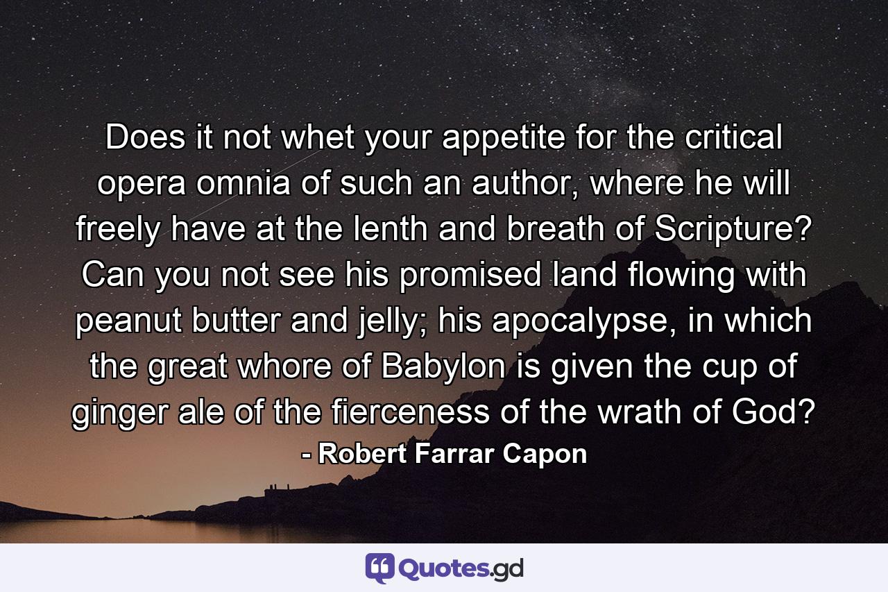 Does it not whet your appetite for the critical opera omnia of such an author, where he will freely have at the lenth and breath of Scripture? Can you not see his promised land flowing with peanut butter and jelly; his apocalypse, in which the great whore of Babylon is given the cup of ginger ale of the fierceness of the wrath of God? - Quote by Robert Farrar Capon