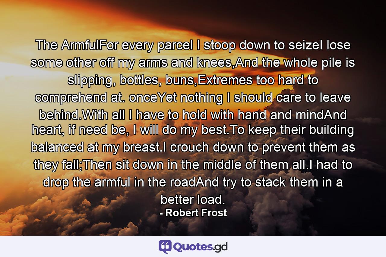 The ArmfulFor every parcel I stoop down to seizeI lose some other off my arms and knees,And the whole pile is slipping, bottles, buns,Extremes too hard to comprehend at. onceYet nothing I should care to leave behind.With all I have to hold with hand and mindAnd heart, if need be, I will do my best.To keep their building balanced at my breast.I crouch down to prevent them as they fall;Then sit down in the middle of them all.I had to drop the armful in the roadAnd try to stack them in a better load. - Quote by Robert Frost